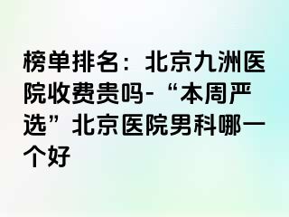 榜单排名：北京惠城医院收费贵吗-“本周严选”北京医院男科哪一个好