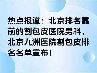 热点报道：北京排名靠前的割包皮医院男科，北京惠城医院割包皮排名名单宣布！