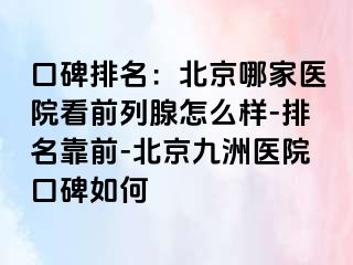 口碑排名：北京哪家医院看前列腺怎么样-排名靠前-北京惠城医院口碑如何