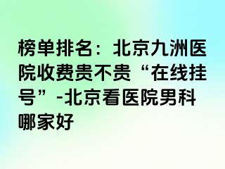 榜单排名：北京惠城医院收费贵不贵“在线挂号”-北京看医院男科哪家好