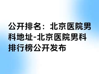 公开排名：北京医院男科地址-北京医院男科排行榜公开发布