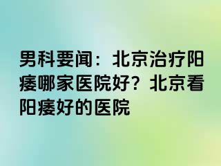 男科要闻：北京治疗阳痿哪家医院好？北京看阳痿好的医院