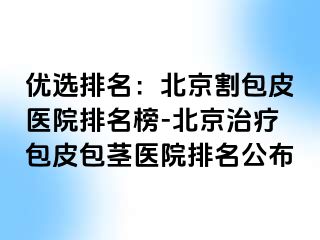 优选排名：北京割包皮医院排名榜-北京治疗包皮包茎医院排名公布