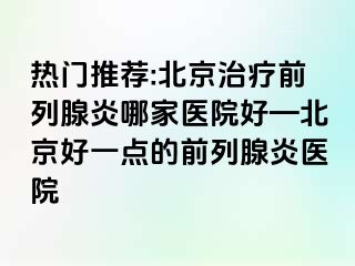 热门推荐:北京治疗前列腺炎哪家医院好—北京好一点的前列腺炎医院