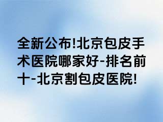 全新公布!北京包皮手术医院哪家好-排名前十-北京割包皮医院!