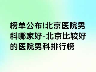 榜单公布!北京医院男科哪家好-北京比较好的医院男科排行榜