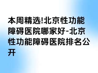 本周精选!北京性功能障碍医院哪家好-北京性功能障碍医院排名公开