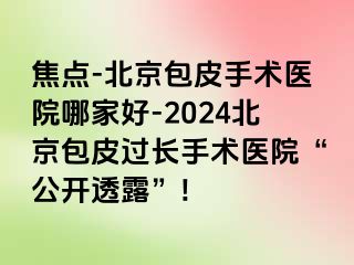 焦点-北京包皮手术医院哪家好-2024北京包皮过长手术医院“公开透露”!