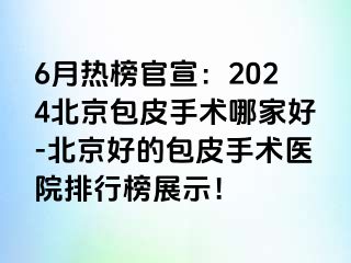 6月热榜官宣：2024北京包皮手术哪家好-北京好的包皮手术医院排行榜展示！