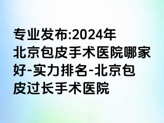 专业发布:2024年北京包皮手术医院哪家好-实力排名-北京包皮过长手术医院