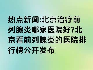 热点新闻:北京治疗前列腺炎哪家医院好?北京看前列腺炎的医院排行榜公开发布