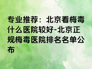 专业推荐：北京看梅毒什么医院较好-北京正规梅毒医院排名名单公布