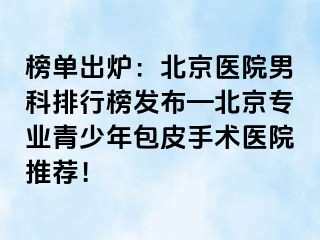 榜单出炉：北京医院男科排行榜发布—北京专业青少年包皮手术医院推荐！