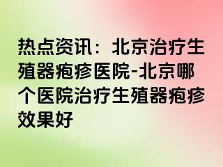 热点资讯：北京治疗生殖器疱疹医院-北京哪个医院治疗生殖器疱疹效果好