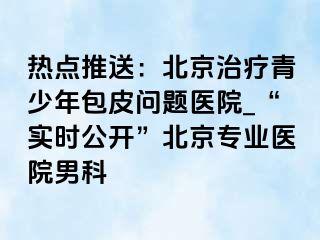 热点推送：北京治疗青少年包皮问题医院_“实时公开”北京专业医院男科