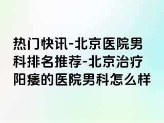 热门快讯-北京医院男科排名推荐-北京治疗阳痿的医院男科怎么样