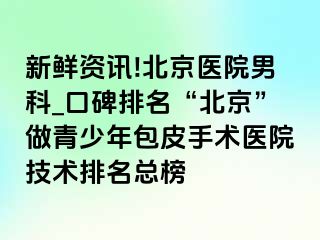 新鲜资讯!北京医院男科_口碑排名“北京”做青少年包皮手术医院技术排名总榜