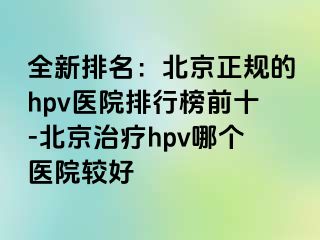 全新排名：北京正规的hpv医院排行榜前十-北京治疗hpv哪个医院较好