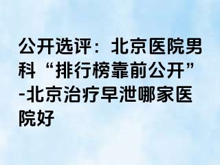 公开选评：北京医院男科“排行榜靠前公开”-北京治疗早泄哪家医院好