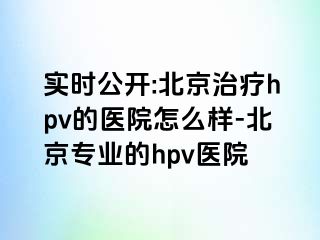 实时公开:北京治疗hpv的医院怎么样-北京专业的hpv医院