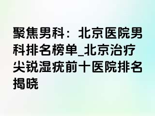 聚焦男科：北京医院男科排名榜单_北京治疗尖锐湿疣前十医院排名揭晓