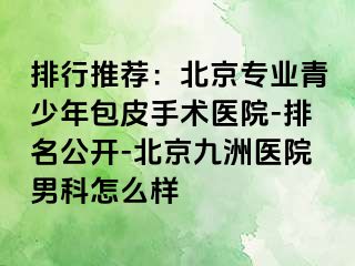 排行推荐：北京专业青少年包皮手术医院-排名公开-北京惠城医院男科怎么样