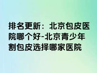 排名更新：北京包皮医院哪个好-北京青少年割包皮选择哪家医院