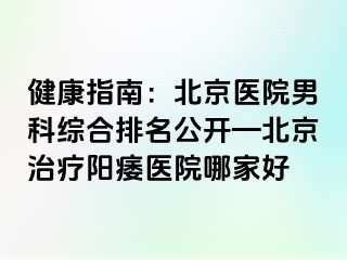 健康指南：北京医院男科综合排名公开—北京治疗阳痿医院哪家好