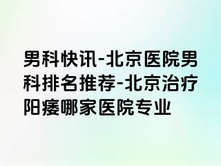 男科快讯-北京医院男科排名推荐-北京治疗阳痿哪家医院专业