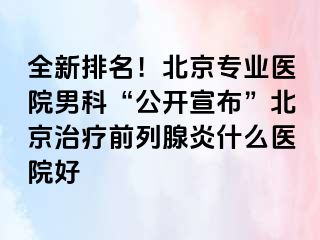 全新排名！北京专业医院男科“公开宣布”北京治疗前列腺炎什么医院好