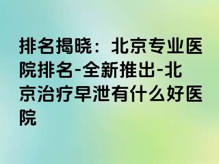 排名揭晓：北京专业医院排名-全新推出-北京治疗早泄有什么好医院