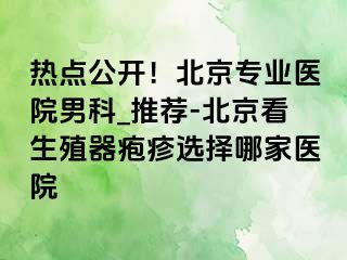 热点公开！北京专业医院男科_推荐-北京看生殖器疱疹选择哪家医院