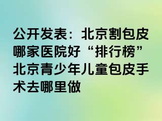 公开发表：北京割包皮哪家医院好“排行榜”北京青少年儿童包皮手术去哪里做