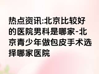 热点资讯:北京比较好的医院男科是哪家-北京青少年做包皮手术选择哪家医院