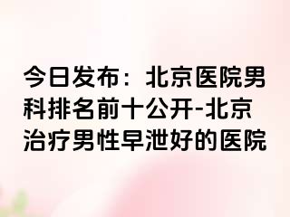 今日发布：北京医院男科排名前十公开-北京治疗男性早泄好的医院