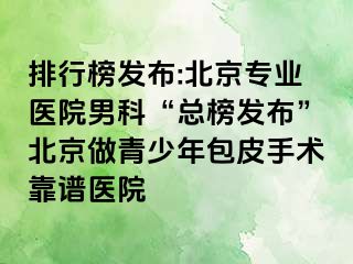 排行榜发布:北京专业医院男科“总榜发布”北京做青少年包皮手术靠谱医院