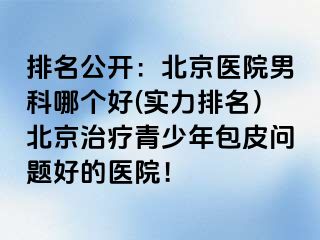 排名公开：北京医院男科哪个好(实力排名）北京治疗青少年包皮问题好的医院！