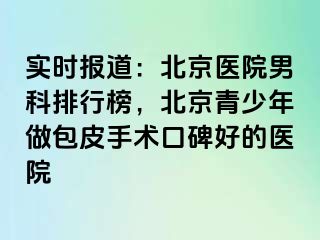 实时报道：北京医院男科排行榜，北京青少年做包皮手术口碑好的医院