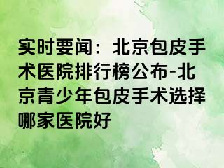 实时要闻：北京包皮手术医院排行榜公布-北京青少年包皮手术选择哪家医院好