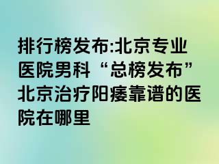 排行榜发布:北京专业医院男科“总榜发布”北京治疗阳痿靠谱的医院在哪里