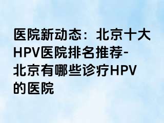 医院新动态：北京十大HPV医院排名推荐-北京有哪些诊疗HPV的医院