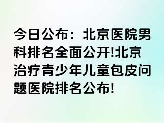 今日公布：北京医院男科排名全面公开!北京治疗青少年儿童包皮问题医院排名公布!