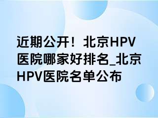 近期公开！北京HPV医院哪家好排名_北京HPV医院名单公布