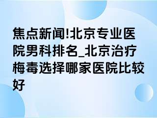 焦点新闻!北京专业医院男科排名_北京治疗梅毒选择哪家医院比较好