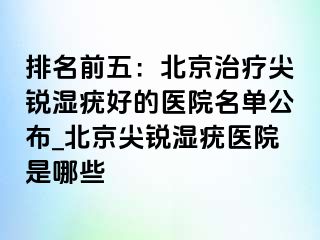 排名前五：北京治疗尖锐湿疣好的医院名单公布_北京尖锐湿疣医院是哪些