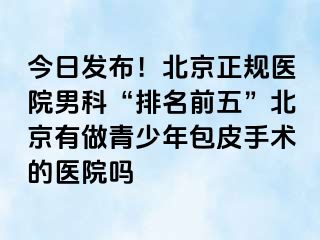 今日发布！北京正规医院男科“排名前五”北京有做青少年包皮手术的医院吗