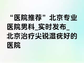 “医院推荐”北京专业医院男科_实时发布_北京治疗尖锐湿疣好的医院