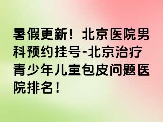 暑假更新！北京医院男科预约挂号-北京治疗青少年儿童包皮问题医院排名！