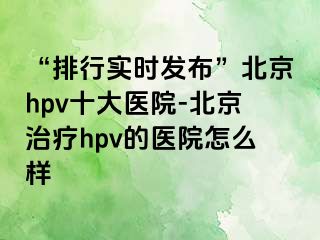 “排行实时发布”北京hpv十大医院-北京治疗hpv的医院怎么样