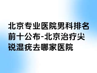 北京专业医院男科排名前十公布-北京治疗尖锐湿疣去哪家医院